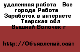 удаленная работа - Все города Работа » Заработок в интернете   . Тверская обл.,Вышний Волочек г.